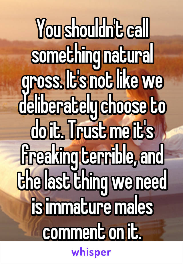 You shouldn't call something natural gross. It's not like we deliberately choose to do it. Trust me it's freaking terrible, and the last thing we need is immature males comment on it.