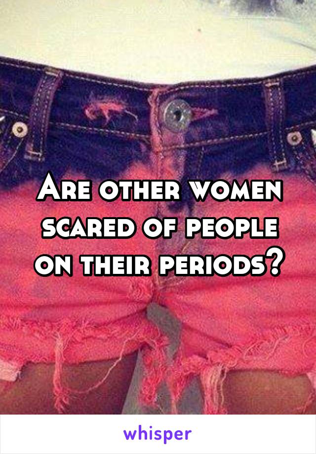 Are other women scared of people on their periods?