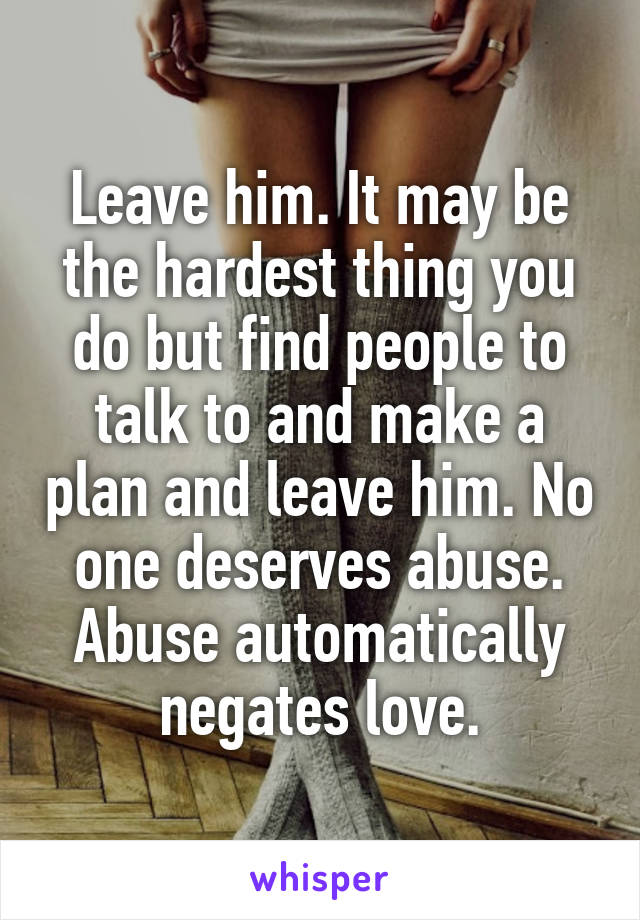 Leave him. It may be the hardest thing you do but find people to talk to and make a plan and leave him. No one deserves abuse. Abuse automatically negates love.