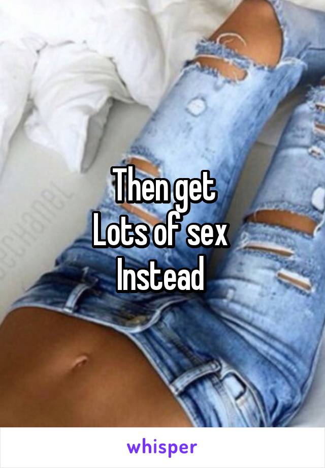 Then get
Lots of sex 
Instead 