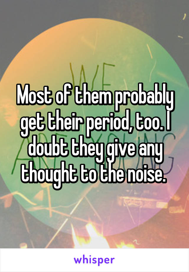 Most of them probably get their period, too. I doubt they give any thought to the noise. 