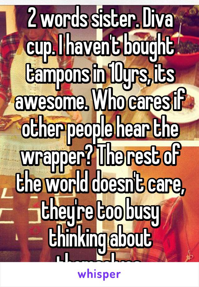 2 words sister. Diva cup. I haven't bought tampons in 10yrs, its awesome. Who cares if other people hear the wrapper? The rest of the world doesn't care, they're too busy thinking about themselves.