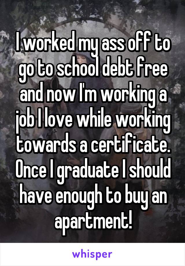 I worked my ass off to go to school debt free and now I'm working a job I love while working towards a certificate. Once I graduate I should have enough to buy an apartment!