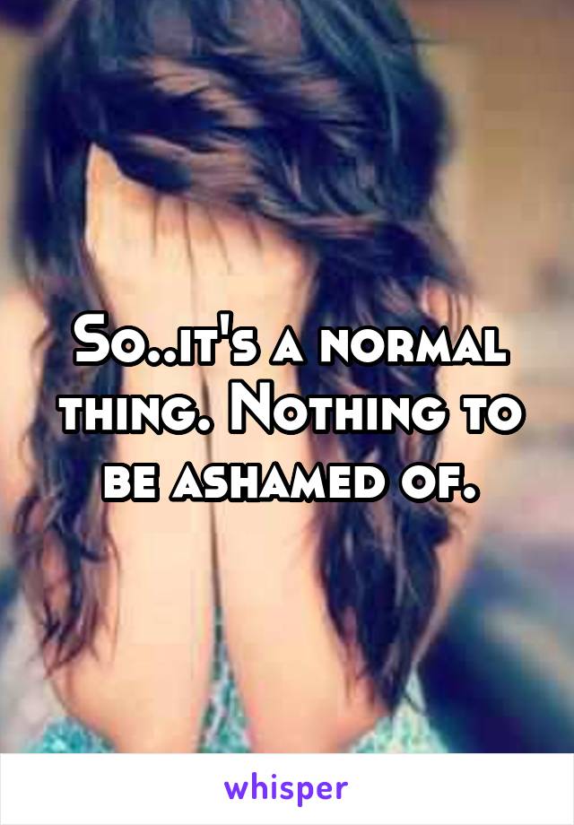 So..it's a normal thing. Nothing to be ashamed of.