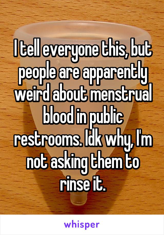 I tell everyone this, but people are apparently weird about menstrual blood in public restrooms. Idk why, I'm not asking them to rinse it.