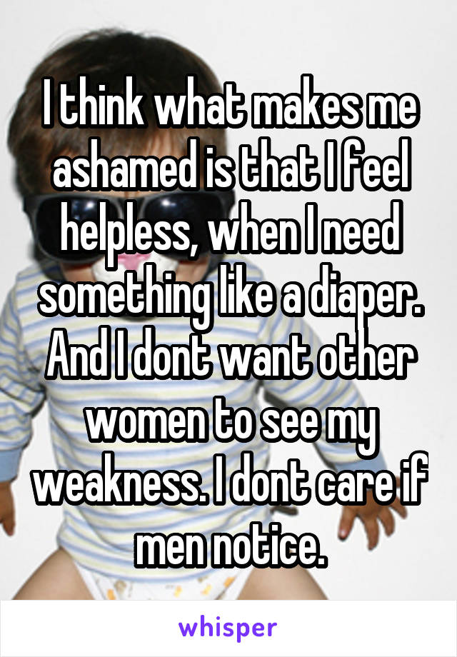 I think what makes me ashamed is that I feel helpless, when I need something like a diaper. And I dont want other women to see my weakness. I dont care if men notice.