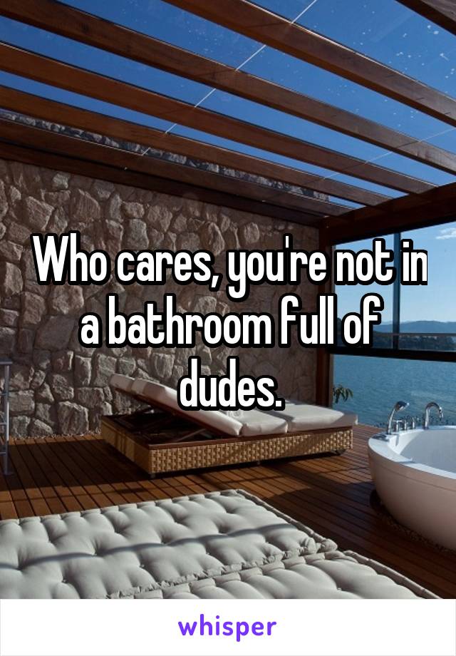 Who cares, you're not in a bathroom full of dudes.