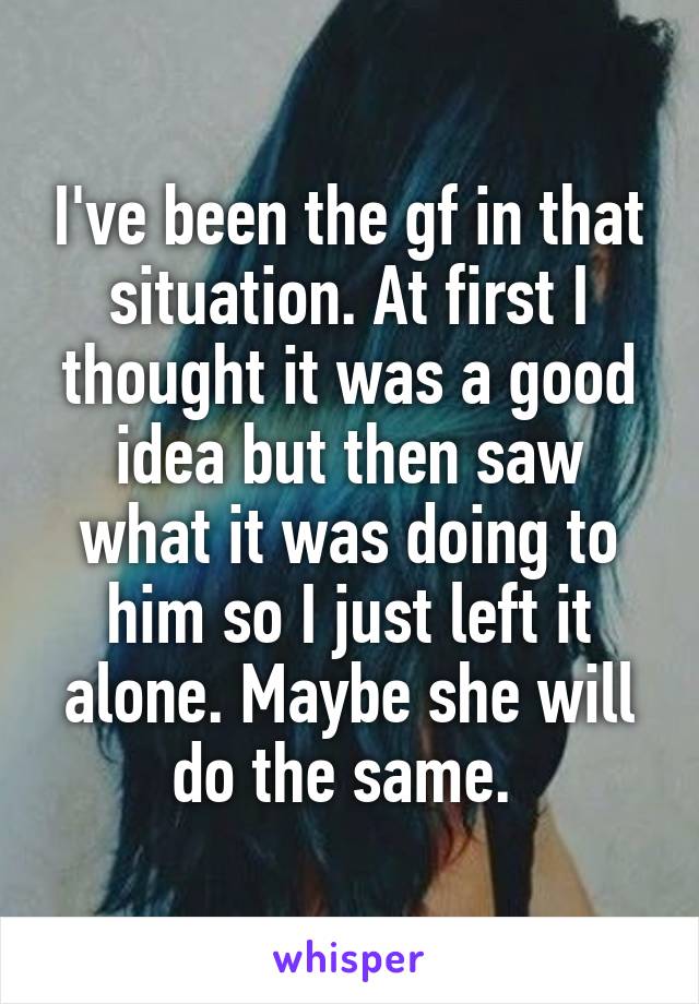 I've been the gf in that situation. At first I thought it was a good idea but then saw what it was doing to him so I just left it alone. Maybe she will do the same. 