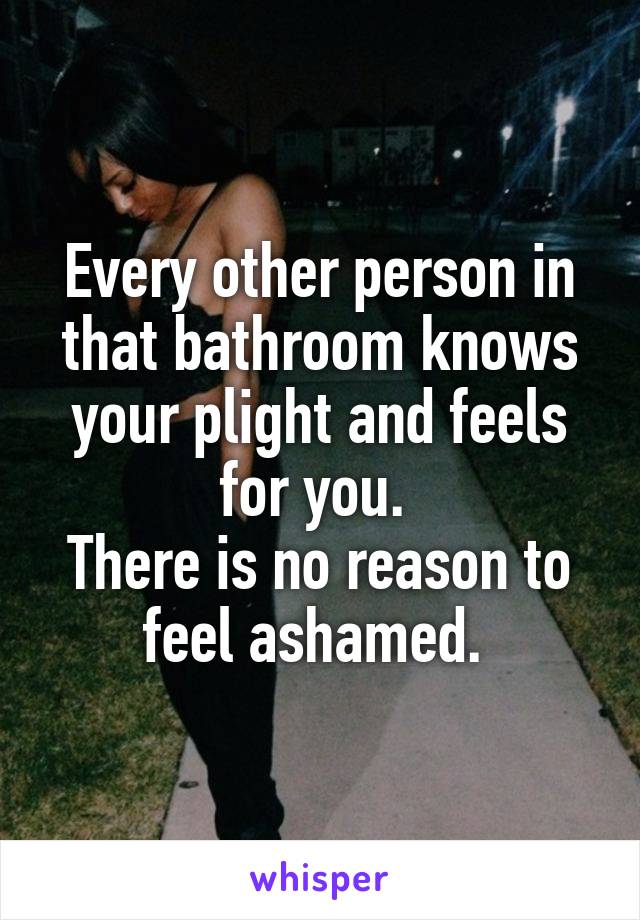 Every other person in that bathroom knows your plight and feels for you. 
There is no reason to feel ashamed. 