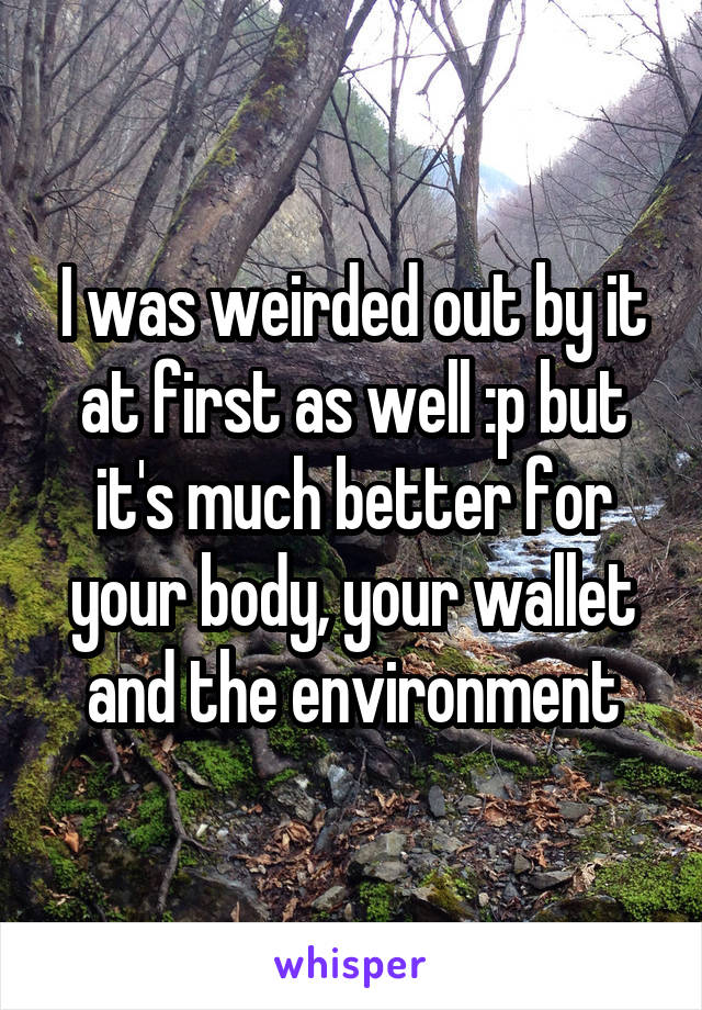 I was weirded out by it at first as well :p but it's much better for your body, your wallet and the environment