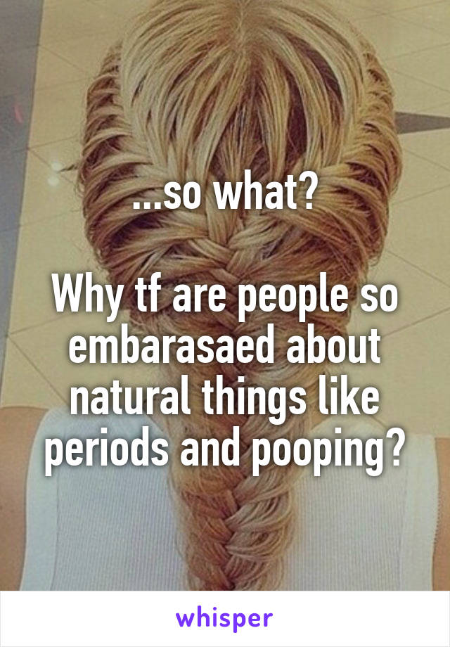 ...so what?

Why tf are people so embarasaed about natural things like periods and pooping?