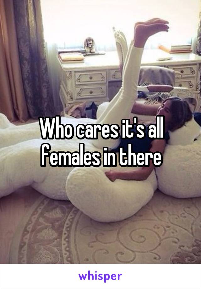 Who cares it's all females in there