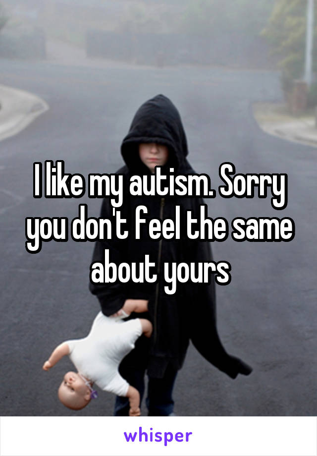 I like my autism. Sorry you don't feel the same about yours