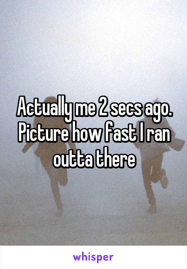 Actually me 2 secs ago. Picture how fast I ran outta there