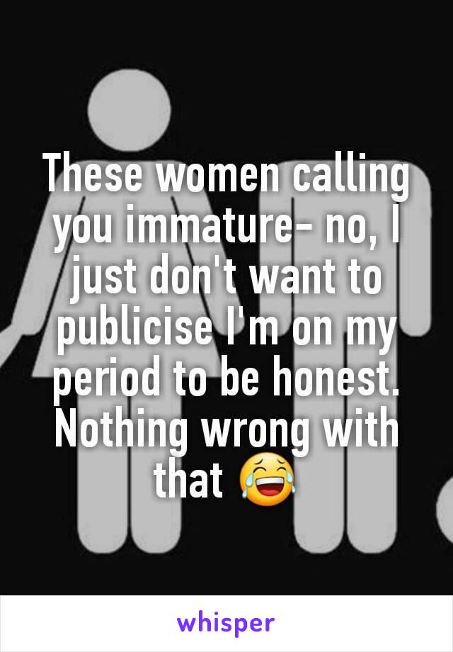 These women calling you immature- no, I just don't want to publicise I'm on my period to be honest. Nothing wrong with that 😂