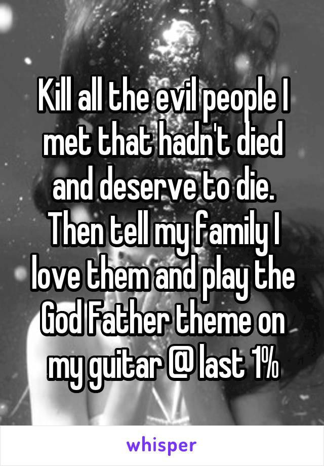 Kill all the evil people I met that hadn't died and deserve to die. Then tell my family I love them and play the God Father theme on my guitar @ last 1%