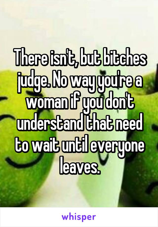 There isn't, but bitches judge. No way you're a woman if you don't understand that need to wait until everyone leaves.