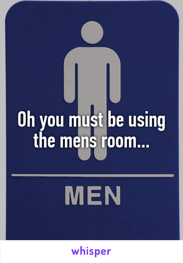 Oh you must be using the mens room...