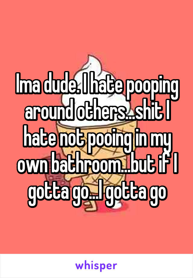 Ima dude. I hate pooping around others...shit I hate not pooing in my own bathroom...but if I gotta go...I gotta go