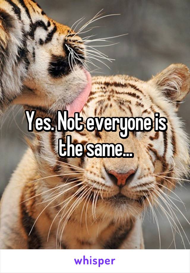 Yes. Not everyone is the same...