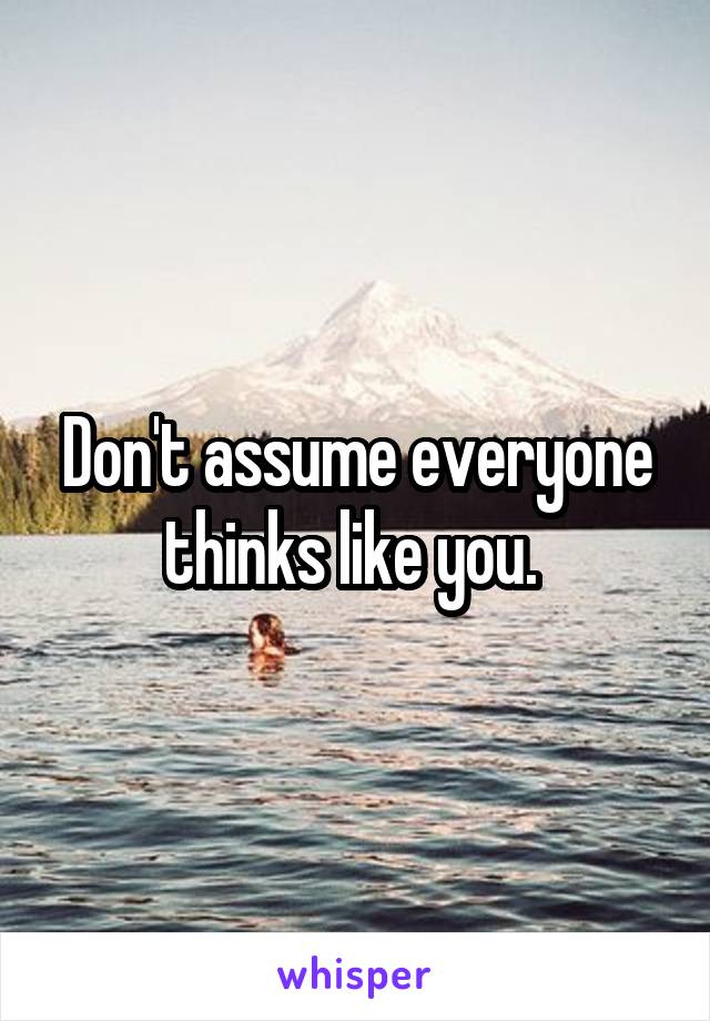 Don't assume everyone thinks like you. 