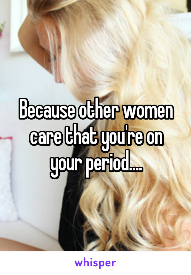 Because other women care that you're on your period....