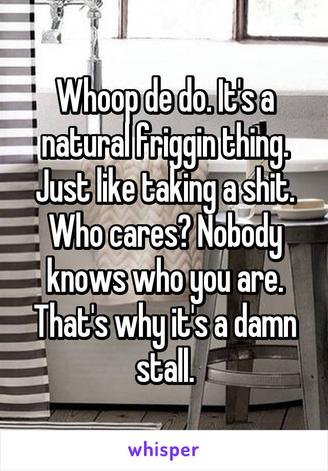 Whoop de do. It's a natural friggin thing. Just like taking a shit.
Who cares? Nobody knows who you are. That's why it's a damn stall.