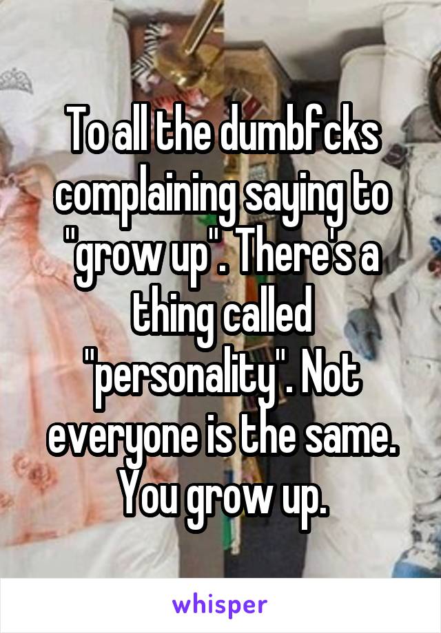 To all the dumbfcks complaining saying to "grow up". There's a thing called "personality". Not everyone is the same. You grow up.