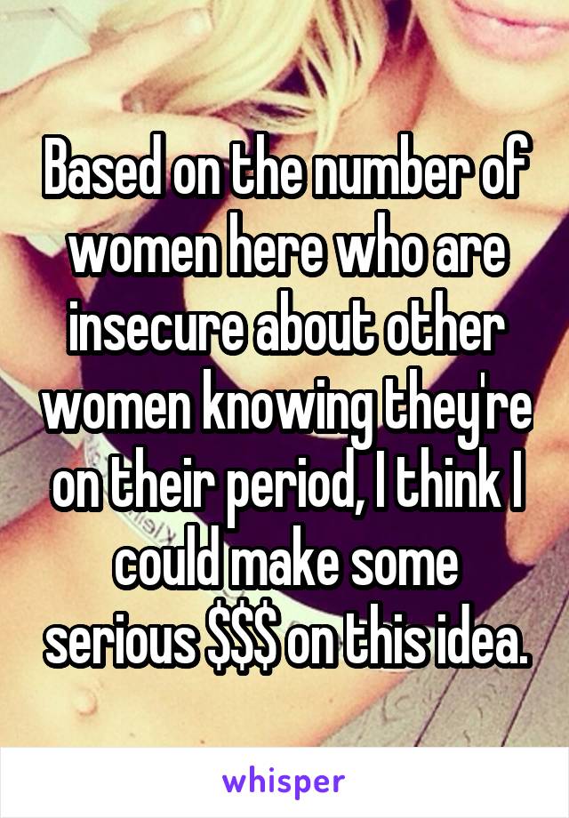 Based on the number of women here who are insecure about other women knowing they're on their period, I think I could make some serious $$$ on this idea.