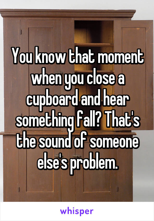 You know that moment when you close a cupboard and hear something fall? That's the sound of someone else's problem.