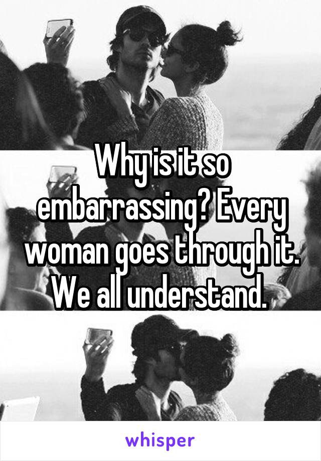 Why is it so embarrassing? Every woman goes through it. We all understand. 