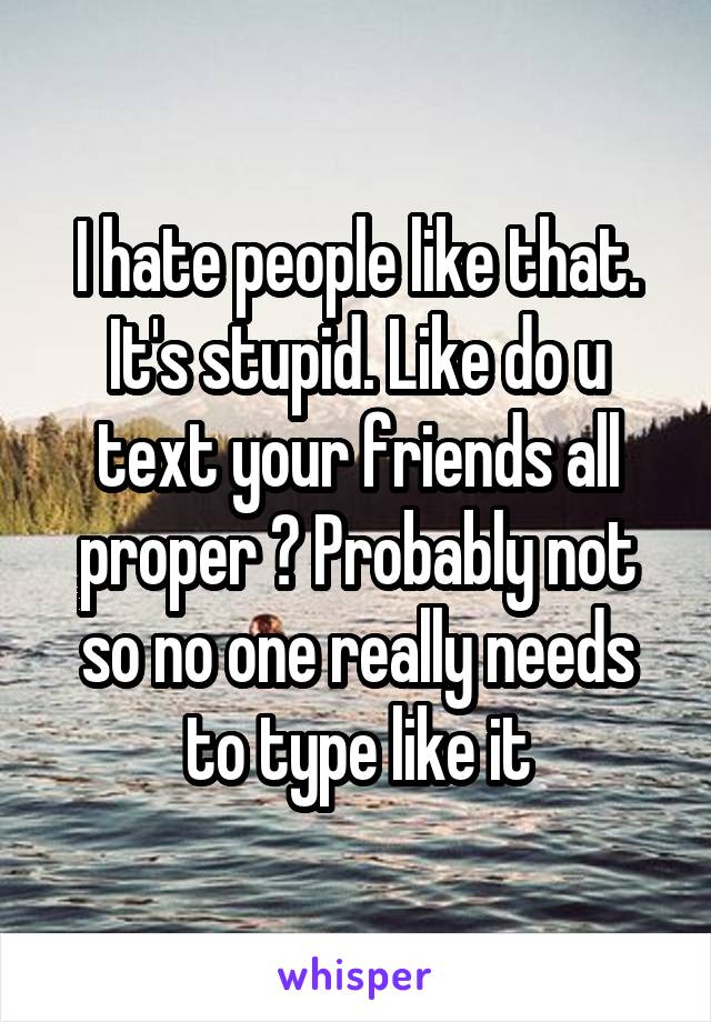 I hate people like that. It's stupid. Like do u text your friends all proper ? Probably not so no one really needs to type like it