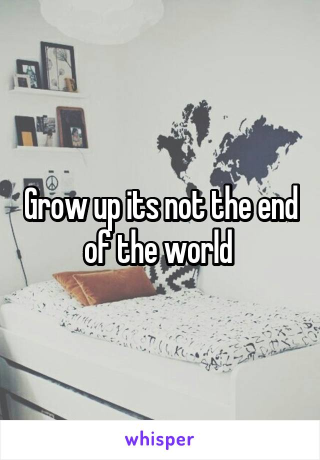 Grow up its not the end of the world 