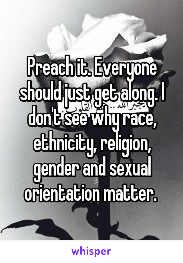 Preach it. Everyone should just get along. I don't see why race, ethnicity, religion, gender and sexual orientation matter. 