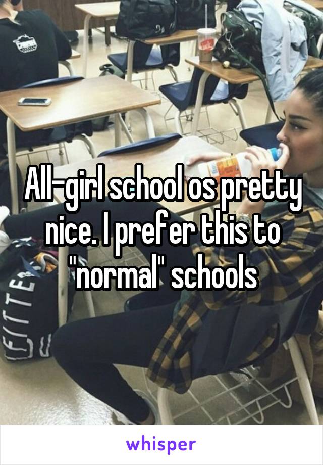 All-girl school os pretty nice. I prefer this to "normal" schools