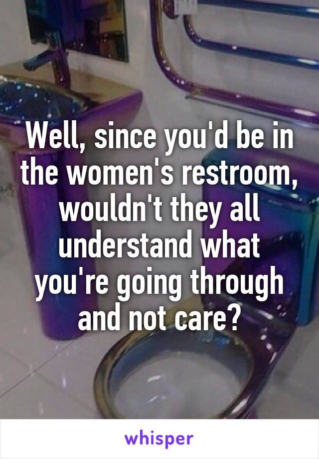 Well, since you'd be in the women's restroom, wouldn't they all understand what you're going through and not care?