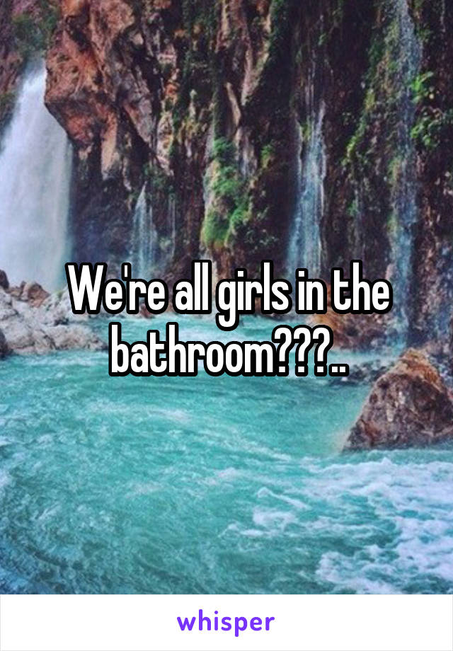 We're all girls in the bathroom???..