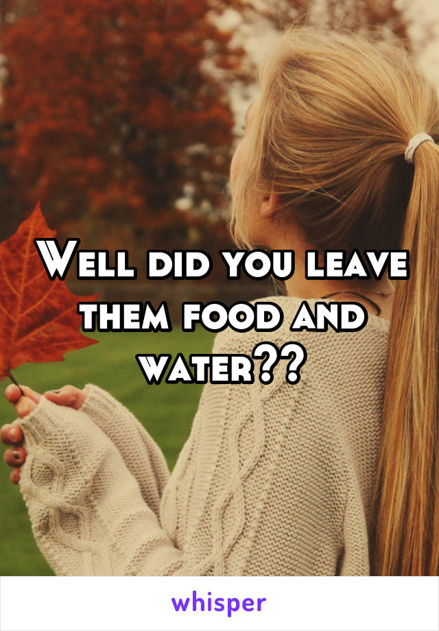 Well did you leave them food and water??