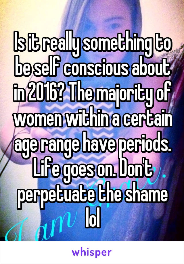 Is it really something to be self conscious about in 2016? The majority of women within a certain age range have periods. Life goes on. Don't perpetuate the shame lol