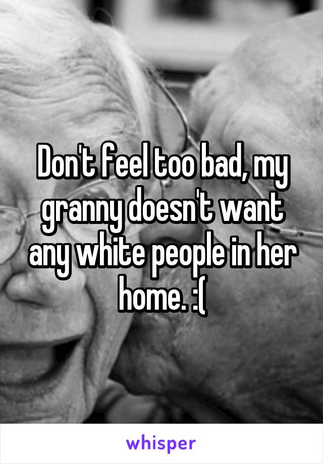 Don't feel too bad, my granny doesn't want any white people in her home. :(