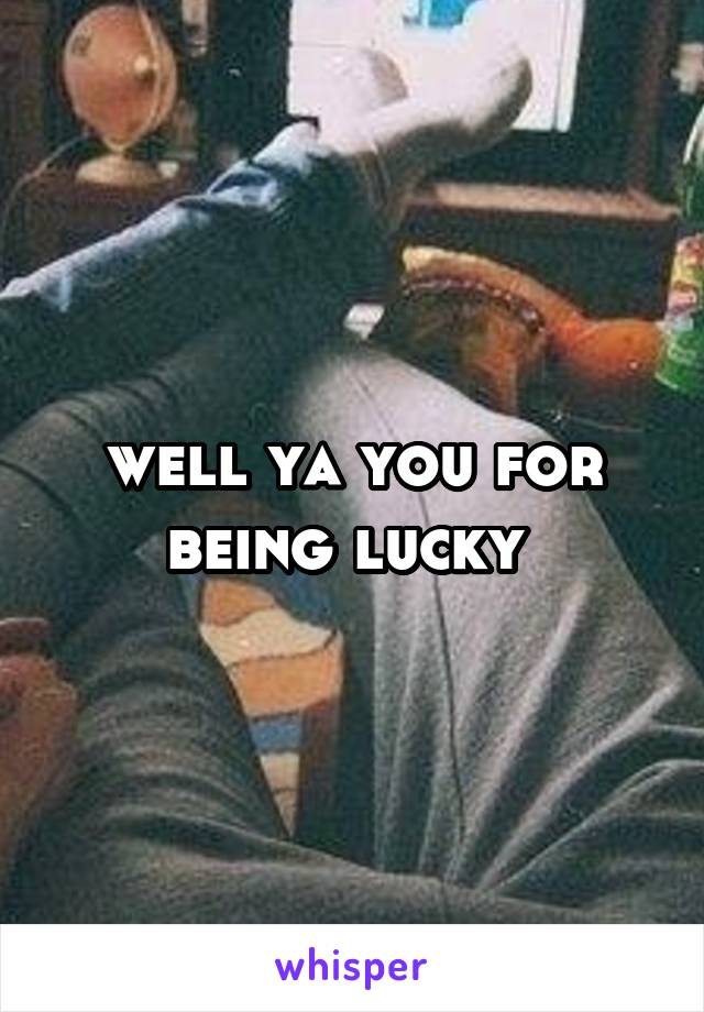 well ya you for being lucky 