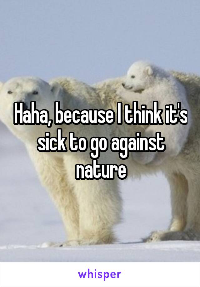 Haha, because I think it's sick to go against nature