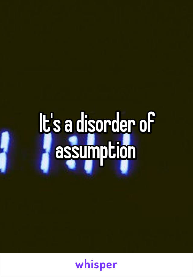 It's a disorder of assumption 