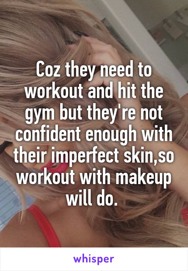 Coz they need to workout and hit the gym but they're not confident enough with their imperfect skin,so workout with makeup will do. 