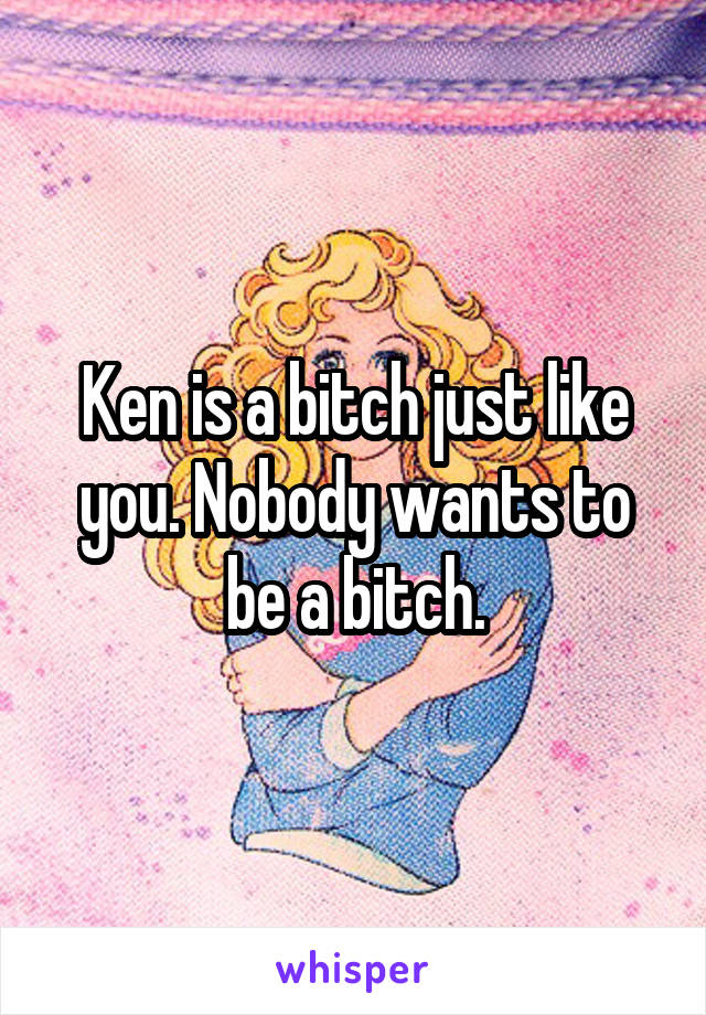 Ken is a bitch just like you. Nobody wants to be a bitch.