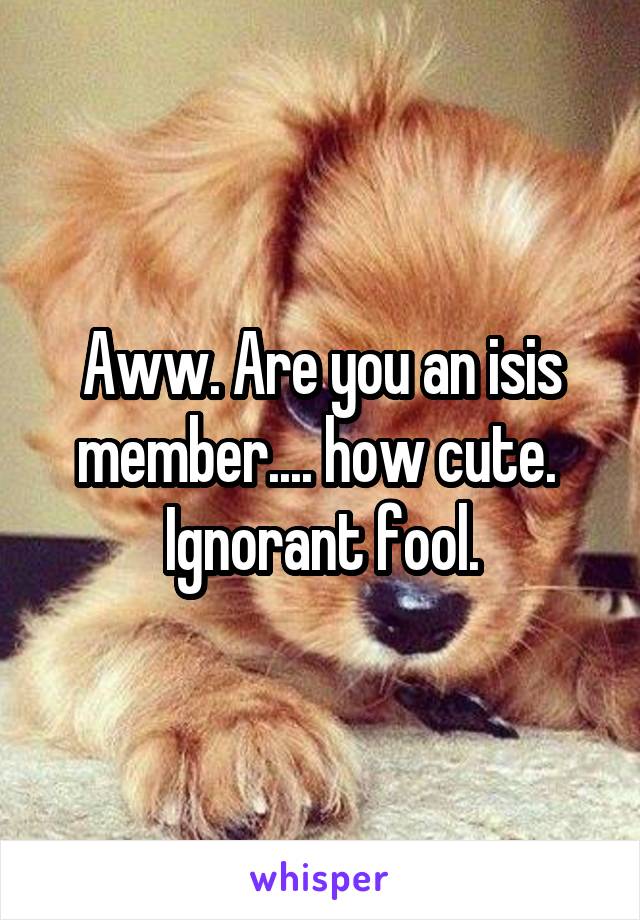 Aww. Are you an isis member.... how cute. 
Ignorant fool.