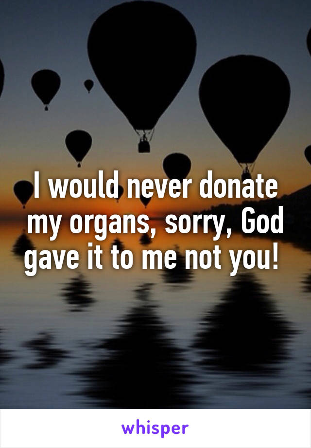 I would never donate my organs, sorry, God gave it to me not you! 