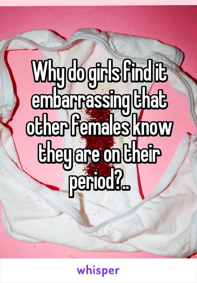 Why do girls find it embarrassing that other females know they are on their period?..
