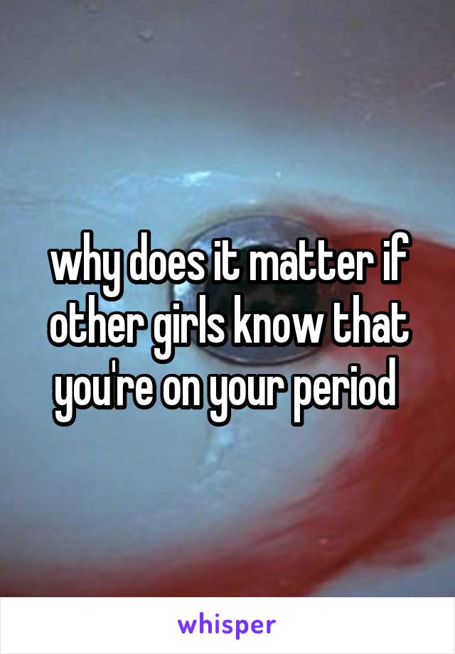 why does it matter if other girls know that you're on your period 