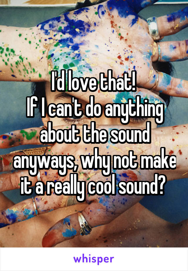 I'd love that! 
If I can't do anything about the sound anyways, why not make it a really cool sound? 